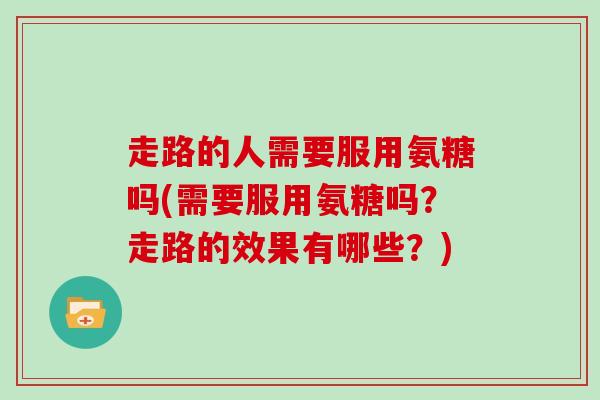 走路的人需要服用氨糖吗(需要服用氨糖吗？走路的效果有哪些？)