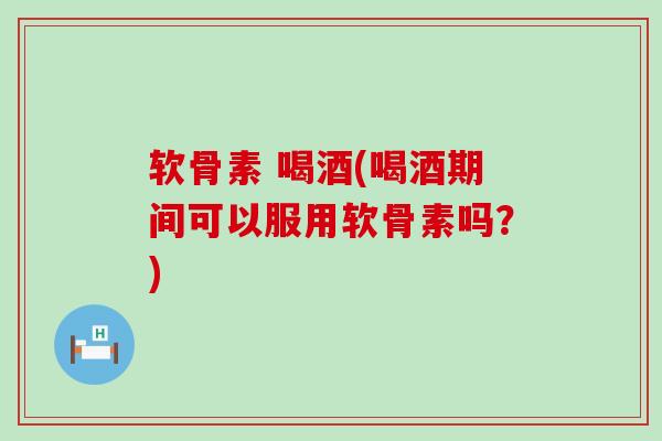 软骨素 喝酒(喝酒期间可以服用软骨素吗？)