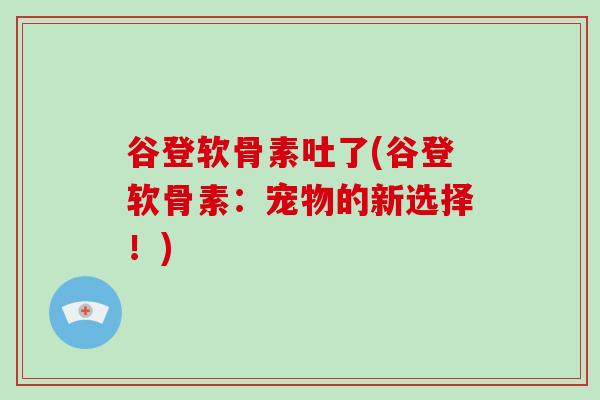 谷登软骨素吐了(谷登软骨素:宠物的新选择!) 谷登软骨素吐了(谷登软骨素:宠物的新选择!)