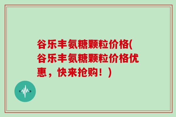 谷乐丰氨糖颗粒价格(谷乐丰氨糖颗粒价格优惠,快来抢购!) 谷乐丰氨糖颗粒价格(谷乐丰氨糖颗粒价格优惠,快来抢购!)