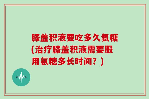 膝盖积液要吃多久氨糖(膝盖积液需要服用氨糖多长时间？)