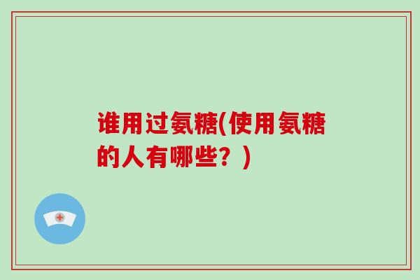 谁用过氨糖(使用氨糖的人有哪些?) 谁用过氨糖(使用氨糖的人有哪些?)