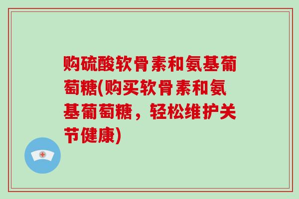 购硫酸软骨素和氨基葡萄糖(购买软骨素和氨基葡萄糖,轻松维护关节健康) 购硫酸软骨素和氨基葡萄糖(购买软骨素和氨基葡萄糖,轻松维护关节健康)