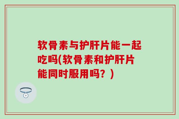 软骨素与片能一起吃吗(软骨素和片能同时服用吗?) 软骨素与片能一起吃吗(软骨素和片能同时服用吗?)