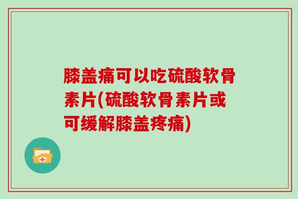 膝盖痛可以吃硫酸软骨素片(硫酸软骨素片或可缓解膝盖) 膝盖痛可以吃硫酸软骨素片(硫酸软骨素片或可缓解膝盖)