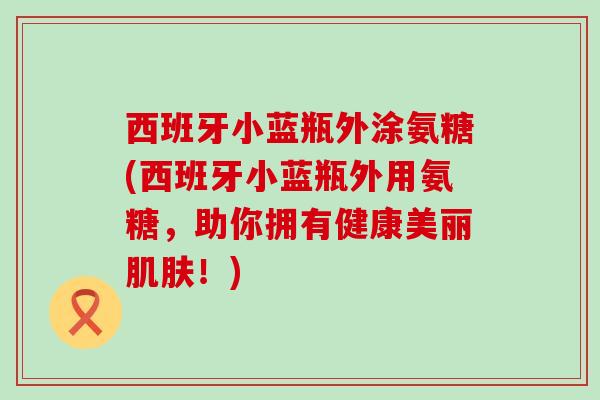 西班牙小蓝瓶外涂氨糖(西班牙小蓝瓶外用氨糖，助你拥有健康美丽！)
