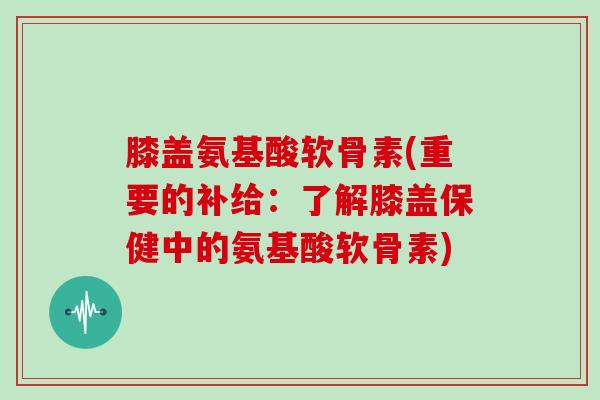膝盖氨基酸软骨素(重要的补给：了解膝盖保健中的氨基酸软骨素)