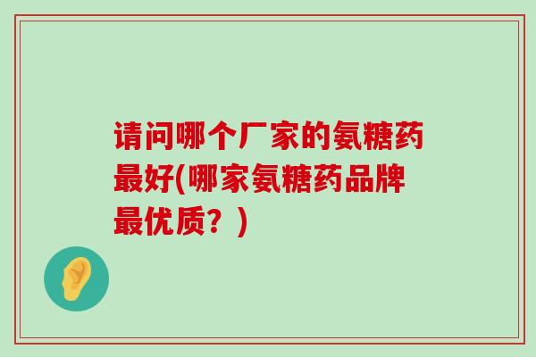 请问哪个厂家的氨糖药好(哪家氨糖药品牌优质?) 请问哪个厂家的氨糖药好(哪家氨糖药品牌优质?)