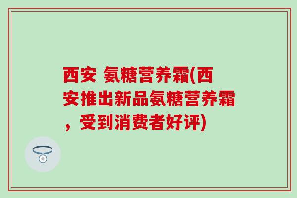 西安 氨糖营养霜(西安推出新品氨糖营养霜，受到消费者好评)