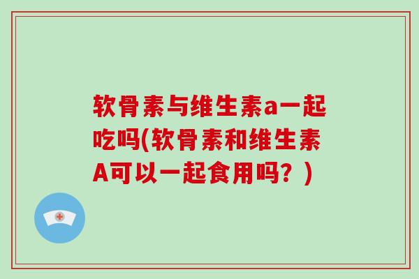 软骨素与维生素a一起吃吗(软骨素和维生素A可以一起食用吗?) 软骨素与维生素a一起吃吗(软骨素和维生素A可以一起食用吗?)