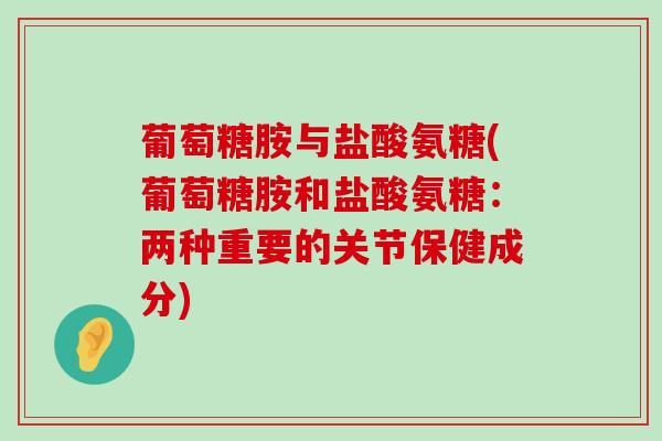 葡萄糖胺与盐酸氨糖(葡萄糖胺和盐酸氨糖：两种重要的关节保健成分)