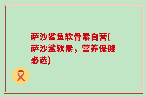 萨沙鲨鱼软骨素自营(萨沙鲨软素,营养保健必选) 萨沙鲨鱼软骨素自营(萨沙鲨软素,营养保健必选)