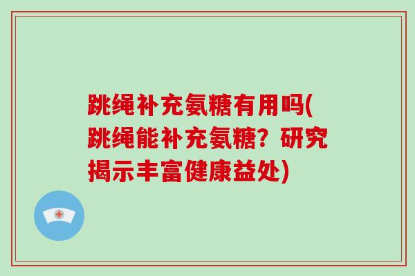 跳绳补充氨糖有用吗(跳绳能补充氨糖?研究揭示丰富健康益处) 跳绳补充氨糖有用吗(跳绳能补充氨糖?研究揭示丰富健康益处)