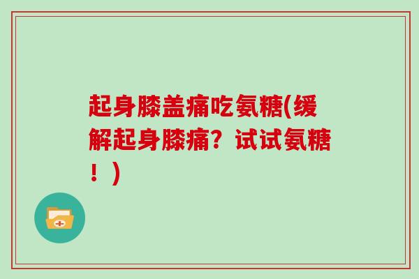 起身膝盖痛吃氨糖(缓解起身膝痛?试试氨糖!) 起身膝盖痛吃氨糖(缓解起身膝痛?试试氨糖!)