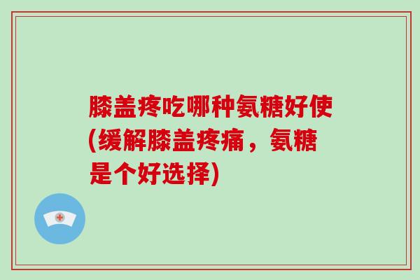 膝盖疼吃哪种氨糖好使(缓解膝盖，氨糖是个好选择)