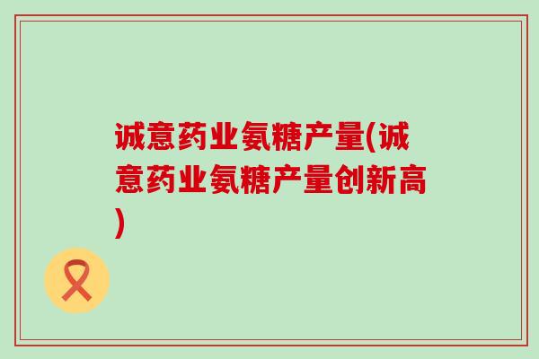诚意药业氨糖产量(诚意药业氨糖产量创新高)