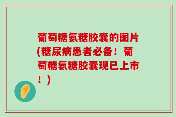 葡萄糖氨糖胶囊的图片(患者必备!葡萄糖氨糖胶囊现已上市!) 葡萄糖氨糖胶囊的图片(患者必备!葡萄糖氨糖胶囊现已上市!)