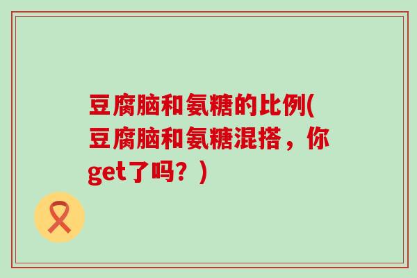 豆腐脑和氨糖的比例(豆腐脑和氨糖混搭,你get了吗?) 豆腐脑和氨糖的比例(豆腐脑和氨糖混搭,你get了吗?)
