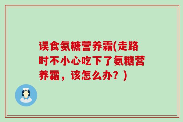 误食氨糖营养霜(走路时不小心吃下了氨糖营养霜，该怎么办？)
