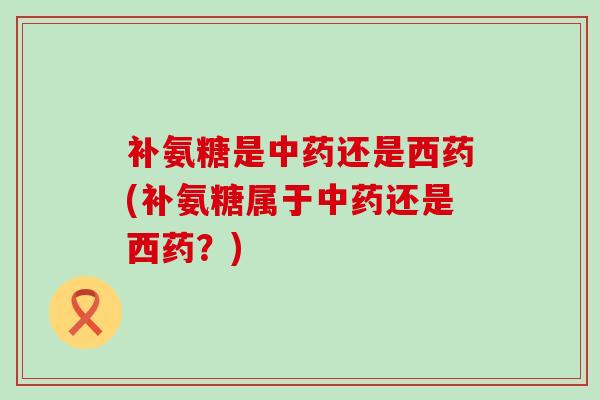 补氨糖是还是西药(补氨糖属于还是西药?) 补氨糖是还是西药(补氨糖属于还是西药?)