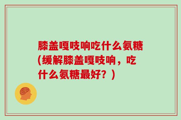 膝盖嘎吱响吃什么氨糖(缓解膝盖嘎吱响,吃什么氨糖好?) 膝盖嘎吱响吃什么氨糖(缓解膝盖嘎吱响,吃什么氨糖好?)