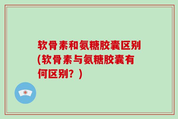 软骨素和氨糖胶囊区别(软骨素与氨糖胶囊有何区别？)
