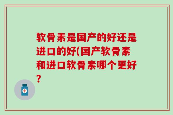 软骨素是国产的好还是进口的好(国产软骨素和进口软骨素哪个更好? 软骨素是国产的好还是进口的好(国产软骨素和进口软骨素哪个更好?