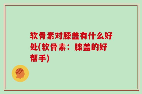 软骨素对膝盖有什么好处(软骨素：膝盖的好帮手)