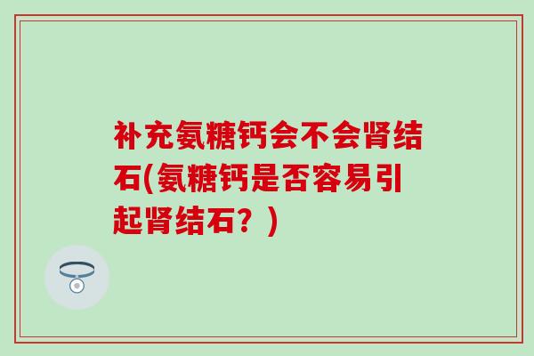 补充氨糖钙会不会结石(氨糖钙是否容易引起结石?) 补充氨糖钙会不会结石(氨糖钙是否容易引起结石?)