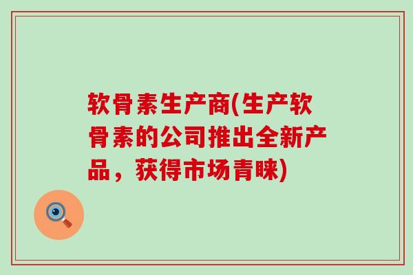 软骨素生产商(生产软骨素的公司推出全新产品,获得市场青睐) 软骨素生产商(生产软骨素的公司推出全新产品,获得市场青睐)