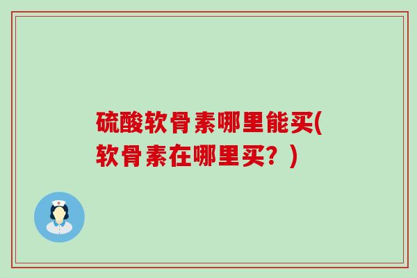 硫酸软骨素哪里能买(软骨素在哪里买？)