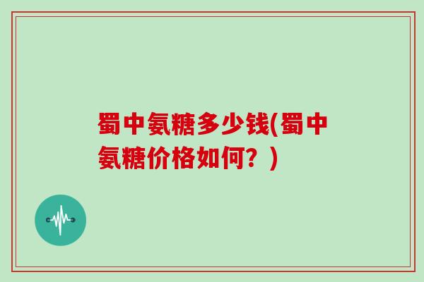 蜀中氨糖多少钱(蜀中氨糖价格如何?) 蜀中氨糖多少钱(蜀中氨糖价格如何?)