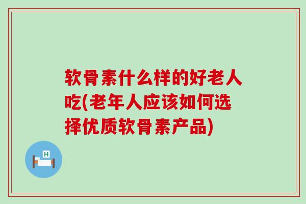 软骨素什么样的好老人吃(老年人应该如何选择优质软骨素产品) 软骨素什么样的好老人吃(老年人应该如何选择优质软骨素产品)