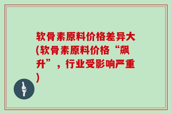 软骨素原料价格差异大(软骨素原料价格“飙升”，行业受影响严重)