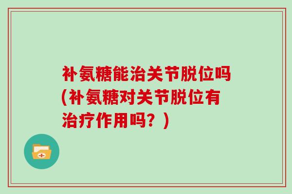 补氨糖能关节脱位吗(补氨糖对关节脱位有作用吗？)