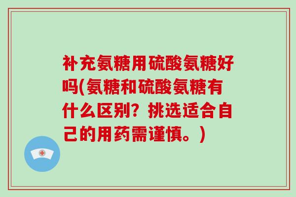 补充氨糖用硫酸氨糖好吗(氨糖和硫酸氨糖有什么区别?挑选适合自己的用药需谨慎。) 补充氨糖用硫酸氨糖好吗(氨糖和硫酸氨糖有什么区别?挑选适合自己的用药需谨慎。)