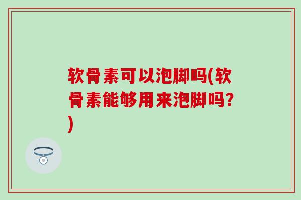 软骨素可以泡脚吗(软骨素能够用来泡脚吗?) 软骨素可以泡脚吗(软骨素能够用来泡脚吗?)