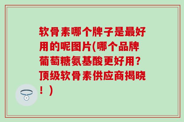 软骨素哪个牌子是好用的呢图片(哪个品牌葡萄糖氨基酸更好用?软骨素供应商揭晓!) 软骨素哪个牌子是好用的呢图片(哪个品牌葡萄糖氨基酸更好用?软骨素供应商揭晓!)