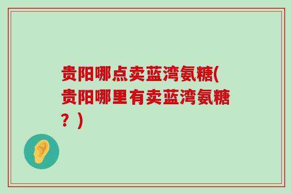 贵阳哪点卖蓝湾氨糖(贵阳哪里有卖蓝湾氨糖?) 贵阳哪点卖蓝湾氨糖(贵阳哪里有卖蓝湾氨糖?)