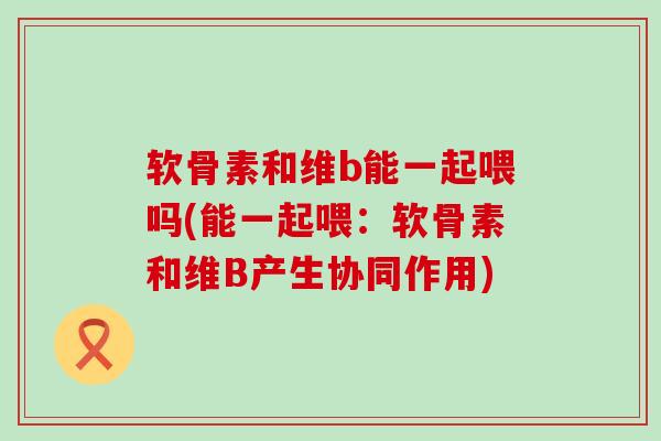 软骨素和维b能一起喂吗(能一起喂：软骨素和维B产生协同作用)