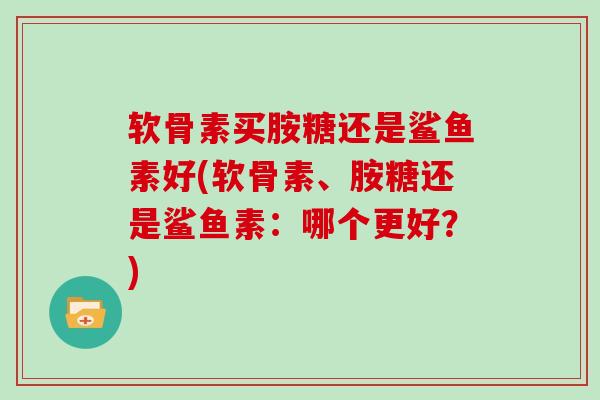 软骨素买胺糖还是鲨鱼素好(软骨素、胺糖还是鲨鱼素：哪个更好？)