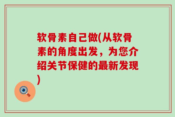 软骨素自己做(从软骨素的角度出发，为您介绍关节保健的新发现)