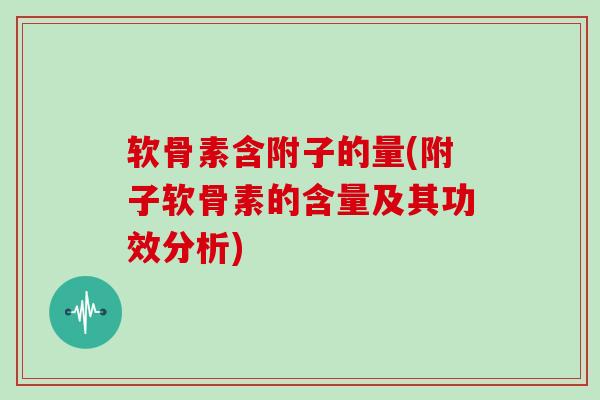 软骨素含附子的量(附子软骨素的含量及其功效分析) 软骨素含附子的量(附子软骨素的含量及其功效分析)