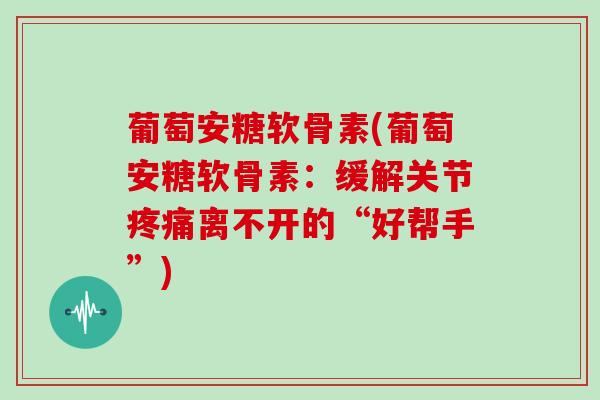 葡萄安糖软骨素(葡萄安糖软骨素:缓解关节离不开的“好帮手”) 葡萄安糖软骨素(葡萄安糖软骨素:缓解关节离不开的“好帮手”)