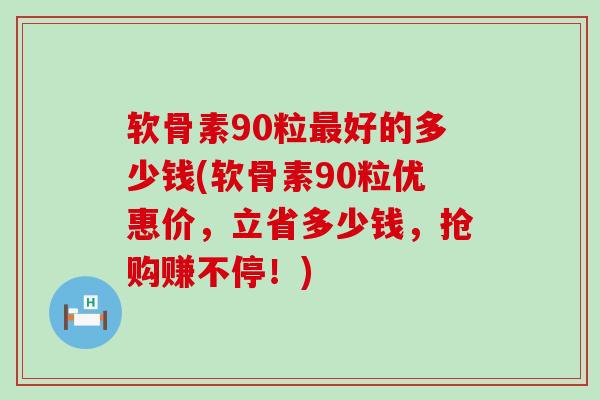 软骨素90粒好的多少钱(软骨素90粒优惠价，立省多少钱，抢购赚不停！)