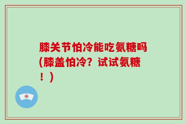 膝关节怕冷能吃氨糖吗(膝盖怕冷?试试氨糖!) 膝关节怕冷能吃氨糖吗(膝盖怕冷?试试氨糖!)