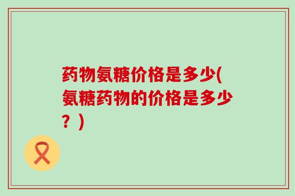 氨糖价格是多少(氨糖的价格是多少？)