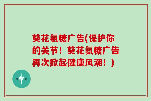 葵花氨糖广告(保护你的关节！葵花氨糖广告再次掀起健康风潮！)