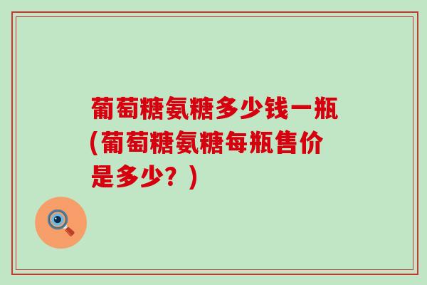 葡萄糖氨糖多少钱一瓶(葡萄糖氨糖每瓶售价是多少?) 葡萄糖氨糖多少钱一瓶(葡萄糖氨糖每瓶售价是多少?)