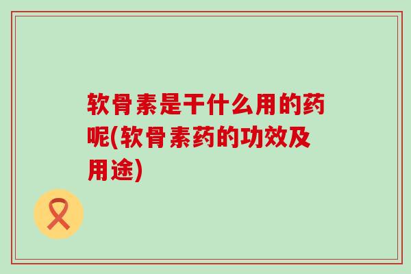 软骨素是干什么用的药呢(软骨素药的功效及用途)